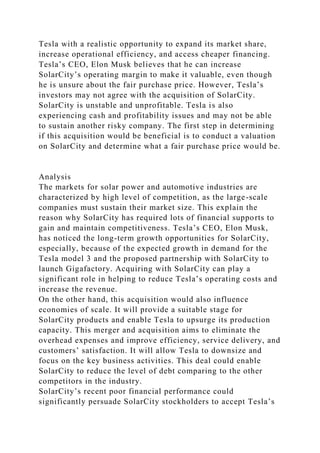 Tesla with a realistic opportunity to expand its market share,
increase operational efficiency, and access cheaper financing.
Tesla’s CEO, Elon Musk believes that he can increase
SolarCity’s operating margin to make it valuable, even though
he is unsure about the fair purchase price. However, Tesla’s
investors may not agree with the acquisition of SolarCity.
SolarCity is unstable and unprofitable. Tesla is also
experiencing cash and profitability issues and may not be able
to sustain another risky company. The first step in determining
if this acquisition would be beneficial is to conduct a valuation
on SolarCity and determine what a fair purchase price would be.
Analysis
The markets for solar power and automotive industries are
characterized by high level of competition, as the large-scale
companies must sustain their market size. This explain the
reason why SolarCity has required lots of financial supports to
gain and maintain competitiveness. Tesla’s CEO, Elon Musk,
has noticed the long-term growth opportunities for SolarCity,
especially, because of the expected growth in demand for the
Tesla model 3 and the proposed partnership with SolarCity to
launch Gigafactory. Acquiring with SolarCity can play a
significant role in helping to reduce Tesla’s operating costs and
increase the revenue.
On the other hand, this acquisition would also influence
economies of scale. It will provide a suitable stage for
SolarCity products and enable Tesla to upsurge its production
capacity. This merger and acquisition aims to eliminate the
overhead expenses and improve efficiency, service delivery, and
customers’ satisfaction. It will allow Tesla to downsize and
focus on the key business activities. This deal could enable
SolarCity to reduce the level of debt comparing to the other
competitors in the industry.
SolarCity’s recent poor financial performance could
significantly persuade SolarCity stockholders to accept Tesla’s
 
