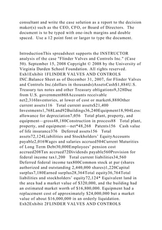 consultant and write the case solution as a report to the decision
maker(s) such as the CEO, CFO, or Board of Directors. The
document is to be typed with one-inch margins and double
spaced. Use a 12 point font or larger to type the document.
IntroductionThis spreadsheet supports the INSTRUCTOR
analysis of the case "Flinder Valves and Controls Inc." (Case
50). September 15, 2008 Copyright © 2008 by the University of
Virginia Darden School Foundation. All rights reserved.
Exh1Exhibit 1FLINDER VALVES AND CONTROLS
INC.Balance Sheet as of December 31, 2007, for Flinder Valves
and Controls Inc.(dollars in thousands)AssetsCash$1,884U.S.
Treasury tax notes and other Treasury obligations9,328Due
from U.S. government868Accounts receivable
net2,316Inventories, at lower of cost or market6,888Other
current assets116 Total current assets$21,400
Investments1,768Land92Buildings36,240Equipment18,904Less:
allowance for depreciation7,056 Total plant, property, and
equipment—gross48,180Construction in process88 Total plant,
property, and equipment—net*48,268 Patents156 Cash value
of life insurance376 Deferred assets156 Total
assets72,124Liabilities and Stockholders’ EquityAccounts
payable2,016Wages and salaries accrued504Current Maturities
of Long Term Debt30,000Employees’ pension cost
accrued208Tax accrued72Dividends payable560Provision for
federal income tax1,200 Total current liabilities34,560
Deferred federal income tax800Common stock at par (shares
authorized and outstanding 2,440,000 shares)1,220Capital
surplus7,180Earned surplus28,364Total equity36,764Total
liabilities and stockholders’ equity72,124* Equivalent land in
the area had a market value of $320,000, and the building had
an estimated market worth of $16,800,000. Equipment had a
replacement cost of approximately $24,000,000 but a market
value of about $16,000,000 in an orderly liquidation.
Exh2Exhibit 2FLINDER VALVES AND CONTROLS
 