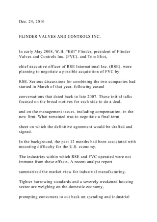 Dec. 24, 2016
FLINDER VALVES AND CONTROLS INC.
In early May 2008, W.B. “Bill” Flinder, president of Flinder
Valves and Controls Inc. (FVC), and Tom Eliot,
chief executive officer of RSE International Inc. (RSE), were
planning to negotiate a possible acquisition of FVC by
RSE. Serious discussions for combining the two companies had
started in March of that year, following casual
conversations that dated back to late 2007. Those initial talks
focused on the broad motives for each side to do a deal,
and on the management issues, including compensation, in the
new firm. What remained was to negotiate a final term
sheet on which the definitive agreement would be drafted and
signed.
In the background, the past 12 months had been associated with
mounting difficulty for the U.S. economy.
The industries within which RSE and FVC operated were not
immune from these effects. A recent analyst report
summarized the market view for industrial manufacturing.
Tighter borrowing standards and a severely weakened housing
sector are weighing on the domestic economy,
prompting consumers to cut back on spending and industrial
 