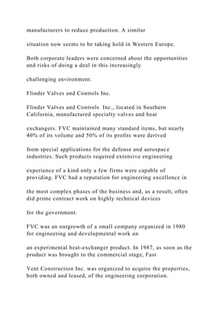 manufacturers to reduce production. A similar
situation now seems to be taking hold in Western Europe.
Both corporate leaders were concerned about the opportunities
and risks of doing a deal in this increasingly
challenging environment.
Flinder Valves and Controls Inc.
Flinder Valves and Controls Inc., located in Southern
California, manufactured specialty valves and heat
exchangers. FVC maintained many standard items, but nearly
40% of its volume and 50% of its profits were derived
from special applications for the defense and aerospace
industries. Such products required extensive engineering
experience of a kind only a few firms were capable of
providing. FVC had a reputation for engineering excellence in
the most complex phases of the business and, as a result, often
did prime contract work on highly technical devices
for the government.
FVC was an outgrowth of a small company organized in 1980
for engineering and developmental work on
an experimental heat-exchanger product. In 1987, as soon as the
product was brought to the commercial stage, Fast
Vent Construction Inc. was organized to acquire the properties,
both owned and leased, of the engineering corporation.
 