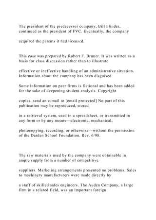 The president of the predecessor company, Bill Flinder,
continued as the president of FVC. Eventually, the company
acquired the patents it had licensed.
This case was prepared by Robert F. Bruner. It was written as a
basis for class discussion rather than to illustrate
effective or ineffective handling of an administrative situation.
Information about the company has been disguised.
Some information on peer firms is fictional and has been added
for the sake of deepening student analysis. Copyright
copies, send an e-mail to [email protected] No part of this
publication may be reproduced, stored
in a retrieval system, used in a spreadsheet, or transmitted in
any form or by any means—electronic, mechanical,
photocopying, recording, or otherwise—without the permission
of the Darden School Foundation. Rev. 6/98.
The raw materials used by the company were obtainable in
ample supply from a number of competitive
suppliers. Marketing arrangements presented no problems. Sales
to machinery manufacturers were made directly by
a staff of skilled sales engineers. The Auden Company, a large
firm in a related field, was an important foreign
 