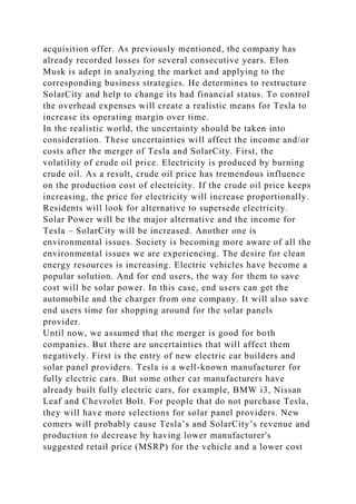 acquisition offer. As previously mentioned, the company has
already recorded losses for several consecutive years. Elon
Musk is adept in analyzing the market and applying to the
corresponding business strategies. He determines to restructure
SolarCity and help to change its bad financial status. To control
the overhead expenses will create a realistic means for Tesla to
increase its operating margin over time.
In the realistic world, the uncertainty should be taken into
consideration. These uncertainties will affect the income and/or
costs after the merger of Tesla and SolarCity. First, the
volatility of crude oil price. Electricity is produced by burning
crude oil. As a result, crude oil price has tremendous influence
on the production cost of electricity. If the crude oil price keeps
increasing, the price for electricity will increase proportionally.
Residents will look for alternative to supersede electricity.
Solar Power will be the major alternative and the income for
Tesla – SolarCity will be increased. Another one is
environmental issues. Society is becoming more aware of all the
environmental issues we are experiencing. The desire for clean
energy resources is increasing. Electric vehicles have become a
popular solution. And for end users, the way for them to save
cost will be solar power. In this case, end users can get the
automobile and the charger from one company. It will also save
end users time for shopping around for the solar panels
provider.
Until now, we assumed that the merger is good for both
companies. But there are uncertainties that will affect them
negatively. First is the entry of new electric car builders and
solar panel providers. Tesla is a well-known manufacturer for
fully electric cars. But some other car manufacturers have
already built fully electric cars, for example, BMW i3, Nissan
Leaf and Chevrolet Bolt. For people that do not purchase Tesla,
they will have more selections for solar panel providers. New
comers will probably cause Tesla’s and SolarCity’s revenue and
production to decrease by having lower manufacturer's
suggested retail price (MSRP) for the vehicle and a lower cost
 