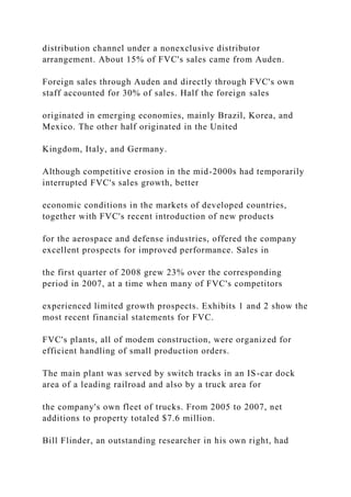 distribution channel under a nonexclusive distributor
arrangement. About 15% of FVC's sales came from Auden.
Foreign sales through Auden and directly through FVC's own
staff accounted for 30% of sales. Half the foreign sales
originated in emerging economies, mainly Brazil, Korea, and
Mexico. The other half originated in the United
Kingdom, Italy, and Germany.
Although competitive erosion in the mid-2000s had temporarily
interrupted FVC's sales growth, better
economic conditions in the markets of developed countries,
together with FVC's recent introduction of new products
for the aerospace and defense industries, offered the company
excellent prospects for improved performance. Sales in
the first quarter of 2008 grew 23% over the corresponding
period in 2007, at a time when many of FVC's competitors
experienced limited growth prospects. Exhibits 1 and 2 show the
most recent financial statements for FVC.
FVC's plants, all of modem construction, were organized for
efficient handling of small production orders.
The main plant was served by switch tracks in an IS-car dock
area of a leading railroad and also by a truck area for
the company's own fleet of trucks. From 2005 to 2007, net
additions to property totaled $7.6 million.
Bill Flinder, an outstanding researcher in his own right, had
 