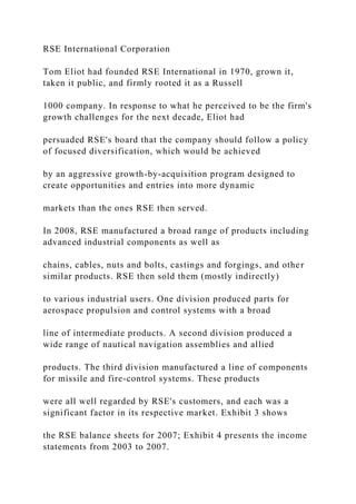 RSE International Corporation
Tom Eliot had founded RSE International in 1970, grown it,
taken it public, and firmly rooted it as a Russell
1000 company. In response to what he perceived to be the firm's
growth challenges for the next decade, Eliot had
persuaded RSE's board that the company should follow a policy
of focused diversification, which would be achieved
by an aggressive growth-by-acquisition program designed to
create opportunities and entries into more dynamic
markets than the ones RSE then served.
In 2008, RSE manufactured a broad range of products including
advanced industrial components as well as
chains, cables, nuts and bolts, castings and forgings, and other
similar products. RSE then sold them (mostly indirectly)
to various industrial users. One division produced parts for
aerospace propulsion and control systems with a broad
line of intermediate products. A second division produced a
wide range of nautical navigation assemblies and allied
products. The third division manufactured a line of components
for missile and fire-control systems. These products
were all well regarded by RSE's customers, and each was a
significant factor in its respective market. Exhibit 3 shows
the RSE balance sheets for 2007; Exhibit 4 presents the income
statements from 2003 to 2007.
 