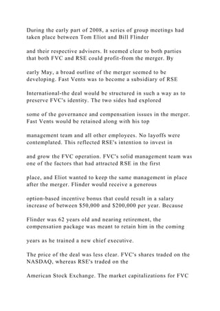 During the early part of 2008, a series of group meetings had
taken place between Tom Eliot and Bill Flinder
and their respective advisers. It seemed clear to both parties
that both FVC and RSE could profit-from the merger. By
early May, a broad outline of the merger seemed to be
developing. Fast Vents was to become a subsidiary of RSE
International-the deal would be structured in such a way as to
preserve FVC's identity. The two sides had explored
some of the governance and compensation issues in the merger.
Fast Vents would be retained along with his top
management team and all other employees. No layoffs were
contemplated. This reflected RSE's intention to invest in
and grow the FVC operation. FVC's solid management team was
one of the factors that had attracted RSE in the first
place, and Eliot wanted to keep the same management in place
after the merger. Flinder would receive a generous
option-based incentive bonus that could result in a salary
increase of between $50,000 and $200,000 per year. Because
Flinder was 62 years old and nearing retirement, the
compensation package was meant to retain him in the coming
years as he trained a new chief executive.
The price of the deal was less clear. FVC's shares traded on the
NASDAQ, whereas RSE's traded on the
American Stock Exchange. The market capitalizations for FVC
 
