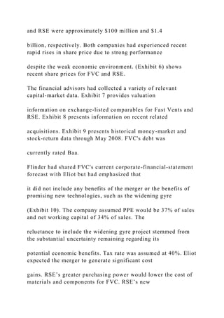 and RSE were approximately $100 million and $1.4
billion, respectively. Both companies had experienced recent
rapid rises in share price due to strong performance
despite the weak economic environment. (Exhibit 6) shows
recent share prices for FVC and RSE.
The financial advisors had collected a variety of relevant
capital-market data. Exhibit 7 provides valuation
information on exchange-listed comparables for Fast Vents and
RSE. Exhibit 8 presents information on recent related
acquisitions. Exhibit 9 presents historical money-market and
stock-return data through May 2008. FVC's debt was
currently rated Baa.
Flinder had shared FVC's current corporate-financial-statement
forecast with Eliot but had emphasized that
it did not include any benefits of the merger or the benefits of
promising new technologies, such as the widening gyre
(Exhibit 10). The company assumed PPE would be 37% of sales
and net working capital of 34% of sales. The
reluctance to include the widening gyre project stemmed from
the substantial uncertainty remaining regarding its
potential economic benefits. Tax rate was assumed at 40%. Eliot
expected the merger to generate significant cost
gains. RSE’s greater purchasing power would lower the cost of
materials and components for FVC. RSE’s new
 
