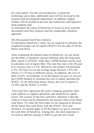 for solar panels. For the cost perspective, to keep the
technology up-to-date, additional costs will be invested to the
research and development department. In addition, higher
welfare will be needed to prevent top technicians and engineers
from jumping ship.
To determine the value of SolarCity to Tesla we have used the
discounted cash flow analysis and the comparable valuation
approach.
The Discounted Cash Flow Analysis
To determine SolarCity’s value, we are required to calculate the
weighted average cost of capital (WACC) for the sake of all the
future cash flows.
After evaluating the balance sheet of SolarCity, we can easily
get the Debt, it should be current liabilities plus the long-term
debt, which is 4,070.85. After that, CAPM formula can be used
to calculate cost of equity (Re). The risk-free rate is the 30-year
U.S. treasury rate is 2.5%. Moreover, the market risk premium
is 5%. For beta we use the average range between 1.95-2.40
which is 2.175 due to different source. In addition, the cost of
debt is 6.8%. Accordingly, to all the figures we got, we can use
the CAPM formula to calculate the cost of equity and then the
WACC. As the following matrix shown, the cost of equity is
13.38% and the WACC is 8.28%.
Free cash flow represents the cash a company generates after
cash outflows to support operations and maintain its capital
assets. The essence of the free cash flow valuation is that the
value of a firm can be obtained by the present value of all future
cash flows. To value the firm today we are required to discount
all the future free cash flows with the WACC. First and
foremost, we should apply to all the figures we got to calculate
the cash flow of SolarCity. Among this, the most important is
we need to add the synergy to EBIT to get the new result.
 