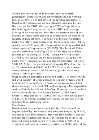 All the data we can reach in the case, such as capital
expenditure, depreciation and amortization and net working
capital, as 23%, 3.5% and 10% of the revenue respectively.
Based on the information we can calculate them one by one.
Once we get the EBIT, the synergy of 20% of expenditures
should be applied to generate the new EBIT with synergy.
Synergy is the concept that the value and performance of two
companies which combined will be greater than the sum of the
separate individual parts. The same way to count Operating
Cash Flow (OCF) with synergy. So, the free cash flow (FCF) is
equal to new OCF minus the change of net working capital and
minus capital of expenditures (CAPEX). The Terminal Value
can be obtained by including all cash flow after the explicit
forecast period during 2017-2021. Using Vn= (1+g/(rwacc-
g))*FCFn, we can get the Vn then Enterprise Value EV (PV
Cash Flow + Terminal Value) can also be calculated, which is
6,048.82. At last, the market value of equity (MVE) is received
by EV minus debt 4,070.85, is 1,977.97. Given the current
number of total shares is 97.59, we can get the share price,
which is $20.27 per share.
When making a comparison between SolarCity without synergy
and with synergy, it is not difficult to see that synergy would
help SolarCity to improve its financial status, because it has
shown the negative data of FCF with no synergy.The acquisition
could definitely benefit the SolarCity. However, it may not be a
wise decision for Tesla to acquire SolarCity. The actual
SolarCity price per share is $20.27 instead of the asking price
of $29.35. To further confirm our results, we can also use the
comparable valuation approach.
Conclusion
Based on our data we have concluded that Tesla should not
acquire SolarCity. We came to this conclusion by using WACC,
discounted cash flow analysis, free cash flow analysis, and the
comparable valuation approach. Our findings all point to the
same conclusion, that SolarCity’s share price of $29.35 is
overpriced and does not correctly correlate with the value of the
 