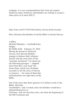 company. It is our recommendation that Tesla not acquire
SolarCity unless SolarCity shareholders are willing to accept a
share price of at most $20.27.
http://time.com/5171819/christianity-slavery-book-excerpt/
How Christian Slaveholders Used the Bible to Justify Slavery
A Bible
Michael Dümmler— EyeEm&/Getty
Images
By NOEL RAE February 23, 2018
During the period of American
slavery, how did slaveholders
manage to balance their religious
beliefs with the cruel facts of the
“peculiar institution“? As shown by
the following passages — adapted
from Noel Rae’s new book The
Great Stain, which uses firsthand
accounts to tell the story of slavery
in America — for some of them that
rationalization was right there in the
Bible.
Out of the more than three quarters of a million words in the
Bible, Christian
slaveholders—and, if asked, most slaveholders would have
defined themselves as
Christian—had two favorites texts, one from the beginning of
the Old Testament and
 