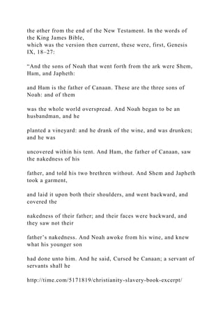 the other from the end of the New Testament. In the words of
the King James Bible,
which was the version then current, these were, first, Genesis
IX, 18–27:
“And the sons of Noah that went forth from the ark were Shem,
Ham, and Japheth:
and Ham is the father of Canaan. These are the three sons of
Noah: and of them
was the whole world overspread. And Noah began to be an
husbandman, and he
planted a vineyard: and he drank of the wine, and was drunken;
and he was
uncovered within his tent. And Ham, the father of Canaan, saw
the nakedness of his
father, and told his two brethren without. And Shem and Japheth
took a garment,
and laid it upon both their shoulders, and went backward, and
covered the
nakedness of their father; and their faces were backward, and
they saw not their
father’s nakedness. And Noah awoke from his wine, and knew
what his younger son
had done unto him. And he said, Cursed be Canaan; a servant of
servants shall he
http://time.com/5171819/christianity-slavery-book-excerpt/
 