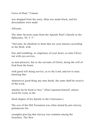 Curse of Ham,” Canaan
was dropped from the story, Ham was made black, and his
descendants were made
Africans.
The other favorite came from the Apostle Paul’s Epistle to the
Ephesians, VI, 5 -7:
“Servants, be obedient to them that are your masters according
to the flesh, with
fear and trembling, in singleness of your heart, as unto Christ;
not with eye-service,
as men-pleasers; but as the servants of Christ, doing the will of
God from the heart;
with good will doing service, as to the Lord, and not to men:
knowing that
whatsoever good thing any man doeth, the same shall he receive
of the Lord,
whether he be bond or free.” (Paul repeated himself, almost
word for word, in the
third chapter of his Epistle to the Colossians.)
The rest of the Old Testament was often mined by pro-slavery
polemicists for
examples proving that slavery was common among the
Israelites. The New
 