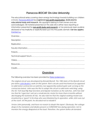 Panacea-BOCAF On-Line University
The educational series covering clean energy technology towards building our children
a future. Panacea-BOCAF is a registered non-profit organization, dedicated to
educational study and research. All copyrights belong to their owners and are
acknowledged. All material presented on this web site is either news reporting or
information presented for non-profit study and research, or has previously been publicly
disclosed or has implicitly or explicitly been put into the public domain. Fair Use applies.
Contact us.
Overview…………………………………………………………………………………………………...
Description…………………………………………………………………………………………………
Replication…………………………………………………………………………………………………
Faculty information………………………………………………………………………………………
Patents……………………………………………………………………………………………………...
Technical support forum………………………………………………………………………………...
Videos………………………………………………………………………………………………………
Resources…………………………………………………………………………………………………..
Credits………………………………………………………………………………………………………

Overview
The following overview has been provided by Peter Lindermann.
The original circuit was developed by Ronald Brandt. The 1983 date of the Brandt circuit
pre-dates John Bedini’s work on this system. Ron's circuits used mechanical (as opposed
to solid state) contractors as switches, but apparently worked quite well, as long as the
contactors lasted. John was the first to adapt this circuit to solid-state switching, using
the SG 1524 dual flip-flop functions and bipolar transistors as the switches. John has told
me that his "cigar box" unit ran a small electric motor for more than 6 months without
discharging the batteries AT ALL. He also told me that the original working model was
smashed by a "guest" in his shop who was infuriated by its operation, while John was out
of the room. At this point, he decided not to rebuild it.
I know John personally, and have no reason to doubt this report. Obviously, the voltage
drops in the transistors and diodes present a CONSTANT loss during operation, not to
mention the energy dissipated at the load. Therefore, the system defies all standard

 