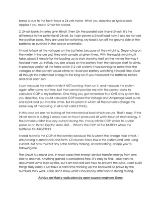 banks is due to the fact I have a 24 volt motor. What you describe as typical only
applies if you need 12 volt for a load.
2, 24volt banks in series give 48volt. Then On the parallel side i have 24volt. It’s the
difference in the potential of 24volt. So I can power a 24volt load now. I also do not use
the positive poles. They are used for switching. My load is run off the ground side of the
batteries as outlined in the above schematic.
It hard to look at the voltages on the batteries because of the switching. Depending on
the meter (mine are old) they only sample at given times. With the rapid switching it
takes about 5 minute for the loading up to start showing itself on the meters the way I
hooked them up. Initially you see a load on the battery then the voltages start to climb.
In previous version of the tesla switch (12 volt system) I had running for some time the
voltages on the battery would climb to 16volt per battery watching it in real time. Over
all though the system lost energy in the long run if you measured the batteries before
and after each run.
I can measure the system while it NOT running, then run it, and measure the system
again after some rest time, but that cannot provide me with the correct data to
calculate COP of my batteries. One thing you got remember In a ONE way system like
you describe, You could calculate COP based the Voltage and Amperage used outer
one bank and put into the other. But IN system in which all the batteries charge this
same way of measuring, in all is not valid (I think).
In this case we are not looking at the mechanical load which we use. That is easy, if the
24volt motor is pulling 2 amps over an hour I produced 48 watts hours of shaft energy. If
the batteries didn't lose any current during this, I have infinite COP similar to a solar
panel or an Hydro Electric dam. BUT.... What is the COP of the BATTERY when the
batteries CHARGE????
I need to know the COP of the battery because this is where the charge take effect. I
am passing current back and forth. Of course I have loss in the system and I am using
current. But how much if any is the battery making, or reabsorbing. I hope you’re
following me.
The circuit is a novel one. In most cases free energy device transfer energy from one
side to another. Anything gained is considered free. It’s easy to find. I also want to
document some load cycles, but I am not real sure how to present the data. I can build
things fairly easily, I just have a hard time thinking up the Bookwork to prove by the
numbers they work. I also don't know what I should pay attention to during testing.
Advice on Matt’s replication by open source engineer Gene

 