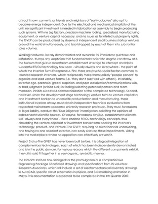 attract its own converts, as friends and neighbors of "early-adopters" also opt to
become energy independent. Due to the electrical and mechanical simplicity of the
unit, no significant investment is needed in fabrication or assembly to begin producing
such systems. With no big factory, precision machine tooling, specialized manufacturing
equipment, or venture capital necessary, and no issues as to intellectual property rights,
the GVEP can be productized by dozens of independent small business startup ventures
around the world simultaneously, and bootstrapped by each of them into substantial
sales volumes.
Working hardware, locally demonstrated and available for immediate purchase and
installation, trumps any skepticism that fundamentalist scientific dogma can throw at it.
The fulcrum that gives a mainstream establishment leverage to intercept and block
successful FE/OU technology has been - virtually always and everywhere - the point at
which the Inventor Turns Entrepreneur. First, there are psycho-social factors common to
talented research inventors, which reciprocally make them unlikely "people persons" to
organize and lead venture teams (i.e. "they don't play well with others"). Invariably,
Inventor ego, paranoia, greed, suspicion, and poor socialization/communications skills,
or bad judgment (or bad luck) in finding/selecting potential partners and team
members, inhibits successful commercialization of the completed technology. Second,
however, when the development stage technology venture turns to venture capitalists
and investment bankers to underwrite productization and manufacturing, these
institutional investors always must obtain independent technical evaluations from
respected mainstream academic university research professors. They must, for reasons
of legal liability, conduct this "Due Diligence" investigation, soliciting the opinions of
independent scientific sources. Of course, for reasons obvious, establishment scientists
will - always and everywhere - fail to endorse FE/OU technology concepts, thus
dissuading the venture capitalist or investment banker from backing the inventor's
technology, product, and venture. The GVEP, requiring no such financial underwriting,
and having no one aberrant inventor, can easily sidestep these impediments, sliding
into the marketplace where no opposition can effectively prevent it.
Project Status-The GVEP has never been built before. It is a logical integration of
complementary technologies, each of which has been independently demonstrated
and is in the public domain. For various reasons which the different components exhibit,
they all should fit together in a very organic, symbiotic manner.
The H2earth Institute has arranged for the promulgation of a comprehensive
Engineering Package of detailed drawings and specifications from its volunteer
Research Associates, which will include a set of electromechanical assembly drawings
in AutoCAD, specific circuit schematics in pSpice, and 3-D modeling animation in
Maya. This documentation is expected to be completed in the 4th Quarter 2007.

 