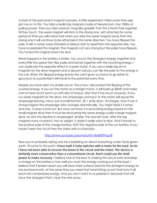 to look at the permanent magnet scenario. A little experiment I tried some time ago
got me on to this. You take a really big magnets made of Neodymium. Say 100lbs of
pulling power. Then you take ceramic mag 5lbs grade8. Push the 2 North Pole together
till they touch. The weak magnet will stick to the strong one. Left attached for some
period of time you will notice that when you take the weak magnet away from the
strong one it will continue to be attracted in the same direction. You have flipped the
pole. It will, in some cases (Grade5 or below) start to repel from the opposite side. You
have re polarized this magnet. The magnets not very strong but the poles have flipped.
You turned this magnet back into dust.
What happens in the battery is similar. You crunch the Divergent energy together and
every little tiny peice then flips poles and bonds together with the incoming energy. I
can duplicate the opposite effect in a pulse motor. If you use a really big set of
magnets for the drive magnets and a decent coil you can flip the pole on the energy in
the coil. When this flipped energy leaves the coil if given a choice to go either to
ground or to a potential it will travel to the potential every time.
Maybe you have seen my simple circuit. This is how I discovered the flipping of the
crushed energy. If you run the motor as a straight motor, it will build up BEMF and make
a lot of heat and it won't run with alot of torque. (Not that it has much anyway). If you
run weak magnets for the drive, the amperage coming in to the motor will equal the
amperage leaving, minus, just a small fraction. (IE 1 amp draw, .8 charge). Now if use a
strong magnet the amperage ratio changes dramatically. You might feed it 5 amps
and only .5 amps come out. But since we know it is recovering energy based on the
small magnet drive then it must be recovering the same energy under a large magnet
drive. So why the decline in amperage?. Simple. The dust left over, after the big
magnets have crushed it, has no weight, it doesn't really want to flow. And it travels to
the positive pole of the charge battery, NOT the negative pole of the run battery. If you
haven't seen the circuit hers the video with a schematic .
http://www.youtube.com/watch?v=BnBPEPhqcI8
Now you’re probably asking why he is babbling on about everything under Gods green
earth. I'll come to the point. I have built 4 Tesla switches with a motor for the load. So far
I have not been able to recover the losses in the circuit and the motor. The device is
defiantly more conservative than a conventional circuit. And I could use the shaft
power to make recovery. I believe one of the keys to making this circuit work and keep
a charge on the battery is how well you crush the energy coming out of the load. I
believe that if broken down you will have more surface area for the divergent energy to
mix and bond with. At the same time you need that hard hitting crunch that turns it all
back into compressed energy. And you don't want to re polarize it, because that will
force the divergent that’s near the wire away.

 