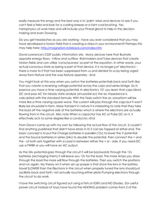 easily measure this enrgy and the best way is to 'palm' wires and devices to see if you
can't feel a field and look for a cooling breeze or a faint cool brushing. Yes,
metaphysics at work here and will include your Pineal gland to help in the decision
making and even Dowsing.
Do you get headaches as you are working - have you ever considered that you may
have developed a torsion field that is creating a stress in your environment? Perhaps this
may help here: http://magnetism.fateback.com/index.htm
David Lowrance's CSSP public information site. Many devices here that illustrate
opposite energy flows - inflow and outflow -Rainmakers and Tube devices that create
torsion fields and can utilize 'consciousness' as part of the equation. In other words, your
actual conscious state as being a part of that device. It is no longer just 'electronics' there is more to it that has been suppressed from us and denied to us by being urged
away from Nature and the way Nature operates. –End
You might look at this way when you switch the batteries potentials back and forth like
that you create a reversing voltage potential across the caps and series bridge. So in
essence you have a time varying potential. In electronics 101 you learn that caps block
DC and pass AC for steady state analysis (sinusoidal ac) the ac impedance is
calculated with the standard formula. With the Tesla switch the ac waveform will be
more like a time varying square wave. The current will pass through the caps but it won't
likely be sinusoidal in form. More transient in nature it is interesting to note that they take
the load off the negative side of the batteries which is where the electrons are actually
flowing from in the circuit. Also note When a capacitor has AC or Pulse DC on it, it
effectively acts to some degree like a conductor.–End
From Dave-I came up with my own by following the actual flow of the circuit, (I couldn't
find anything published that didn't have errors in it) it can be Tapped at either end. The
basic concept is to put the Charge batteries in parallel (12v) to lower the V potential
and the Source batteries in series (24v) to double the potential. then connect the + and
the - of both sets together with a Load in between either the + or - side. If you need DC
use a FWBR or you will have an AC output.
As the 24v potential goes through the circuit it will be backwards through the 12v
batteries (recharging them) it will leave you 12v for the load. The more Amps you draw
through the load the more will flow through the batteries. Then you switch the positions
and run again. My theory on it when set up proper is that since the Ions in the battery
travel SLOWER than the Electrons in the circuit when properly tuned the ions should just
oscillate back and forth, not actually touching either plate Pumping electrons through
the circuit to do work.
I have the switching circuit figured out using 6 Fets or IGBTs and NO Diodes, (for useful
power circuit instead of toys) have found the HEATING problem comes from 2 of the

 
