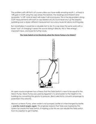 The problem with all that is of course unless you have really amazing results (...at least a
10% gain in COP using the cap verses the resistor), the readings and inherent error
(probably "+/-5%" total at best) will make it all inconclusive. This is the big problem doing
COP measurements with batt or cap related circuits.You'll never shut up the skeptics
quibbling over a dozen different measurement accuracy issues let alone anything else.
But nonetheless it would be a valuable test to do: If a cap does the same work with a
lower "cost" of charging it verses the source doing it directly, this is "free energy",
important news, and basis for further study.
The Tesla Switch is For Electricity what the Heron Pump is For Water?

An open source engineer has a theory that the Tesla Switch is near to be equal to the
Heron Pump. Heron Pump was used by Egyptian’s to send water to the heights in his
buildings by converting the gravity to pressure, (like in electricity converts amperage to
potential in the switch?).
Above is a Heron Pump, when water is not pumped, bottle b is interchanged by bottle
c and the match begins again. This engineer reasons that Tesla was inspired by this
system for create the Tesla Switch. If inspiring us for this we can rebuild the Tesla switch
from his creation to get it better.

 