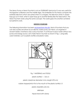 The Heron Pump or Heron Fountain is not an OVERUNITY device but it was very useful for
the Egyptian civilization and the middle Ages. The similarities for this theory compare the
batteries electrons which are sorted when it is charged. The electrons when in closed
loop go out in heat, when in open loop go to another Battery like the Tesla Switch. The
Heron Fountain works using the same concept. The water goes into another container
but performs work.
HERON'S FOUNTAIN
The following information has been archived from this site. Most of fountains that you
can see in parks are driven by an electric water pump. But Heron, an engineer in
ancient Greek, invented a very curious fountain. It continues to spout water without any
pump and energy source. Let's make Heron's fountain as shown in Fig.1, using daily
used materials, such as plastic bottles and plastic tubes.

Fig. 1 MATERIALS and TOOLS
plastic bottle(1 - 1.5l) x 3
plastic tube(inner diameter 5 mm, length 270 cm)
rubber stopper(which fits to the mouth of the plastic bottle) x 3
plastic sheet(30 x 60 cm)
sellotape
tripod stand with clamp

 