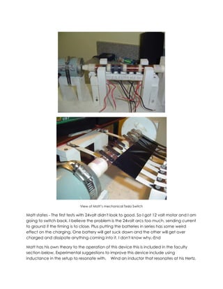 View of Matt’s mechanical Tesla Switch

Matt states - The first tests with 24volt didn't look to good. So I got 12 volt motor and I am
going to switch back. I believe the problem is the 24volt arcs too much, sending current
to ground if the timing is to close. Plus putting the batteries in series has some weird
effect on the charging. One battery will get suck down and the other will get over
charged and dissipate anything coming into it. I don't know why.-End
Matt has his own theory to the operation of this device this is included in the faculty
section below. Experimental suggestions to improve this device include using
inductance in the setup to resonate with. Wind an inductor that resonates at his Hertz.

 