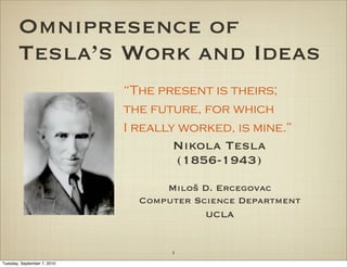 Omnipresence of
       Tesla’s Work and Ideas
                             “The present is theirs;
                             the future, for which
                             I really worked, is mine.”
                                    Nikola Tesla
                                    (1856-1943)
                                   Miloš D. Ercegovac
                               Computer Science Department
                                          UCLA


                                    1
Tuesday, September 7, 2010
 