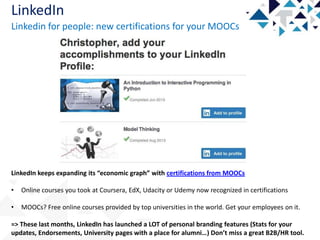 LinkedIn
Linkedin for people: new certifications for your MOOCs

LinkedIn keeps expanding its “economic graph” with certifications from MOOCs

•

Online courses you took at Coursera, EdX, Udacity or Udemy now recognized in certifications

•

MOOCs? Free online courses provided by top universities in the world. Get your employees on it.

=> These last months, LinkedIn has launched a LOT of personal branding features (Stats for your
updates, Endorsements, University pages with a place for alumni…) Don’t miss a great B2B/HR tool.

 