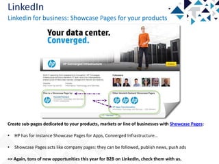LinkedIn
Linkedin for business: Showcase Pages for your products

Create sub-pages dedicated to your products, markets or line of businesses with Showcase Pages:
•

HP has for instance Showcase Pages for Apps, Converged Infrastructure…

•

Showcase Pages acts like company pages: they can be followed, publish news, push ads

=> Again, tons of new opportunities this year for B2B on LinkedIn, check them with us.

 