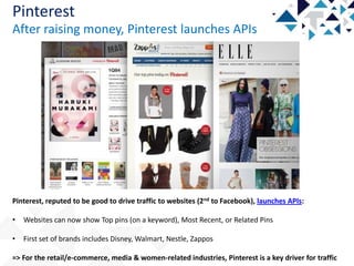 Pinterest
After raising money, Pinterest launches APIs

Pinterest, reputed to be good to drive traffic to websites (2nd to Facebook), launches APIs:
•

Websites can now show Top pins (on a keyword), Most Recent, or Related Pins

•

First set of brands includes Disney, Walmart, Nestle, Zappos

=> For the retail/e-commerce, media & women-related industries, Pinterest is a key driver for traffic

 