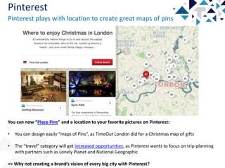 Pinterest
Pinterest plays with location to create great maps of pins

You can now “Place Pins” and a location to your favorite pictures on Pinterest:

•

You can design easily “maps of Pins”, as TimeOut London did for a Christmas map of gifts

•

The “travel” category will get increased opportunities, as Pinterest wants to focus on trip-planning
with partners such as Lonely Planet and National Geographic

=> Why not creating a brand’s vision of every big city with Pinterest?

 