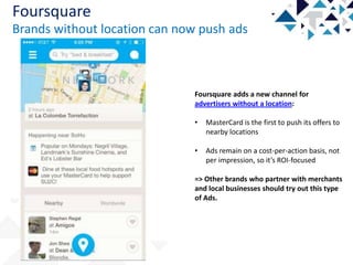 Foursquare
Brands without location can now push ads

Foursquare adds a new channel for
advertisers without a location:
•

MasterCard is the first to push its offers to
nearby locations

•

Ads remain on a cost-per-action basis, not
per impression, so it’s ROI-focused

=> Other brands who partner with merchants
and local businesses should try out this type
of Ads.

 