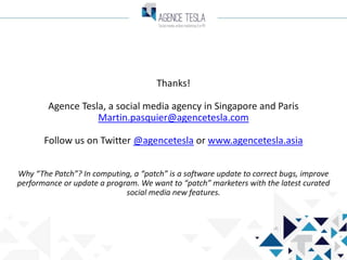 Thanks!
Agence Tesla, a social media agency in Singapore and Paris
Martin.pasquier@agencetesla.com
Follow us on Twitter @agencetesla or www.agencetesla.asia
Why “The Patch”? In computing, a “patch” is a software update to correct bugs, improve
performance or update a program. We want to “patch” marketers with the latest curated
social media new features.

 