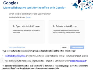 Google+
More collaborative tools for the office with Google+

Two cool features to enhance work group and collaboration at the office with Google+

•

Restricted Communities are like mini, in-house social networks, with G+ features (Hangout, Circles)

•

You can now invite more easily employees to a Hangout or Community with “Global Address List”

=> Consider these communities as a substitute to Yammer or Facebook groups as it’s free with more
features. If you’re a Google Apps users, it’s even more easy to join

 