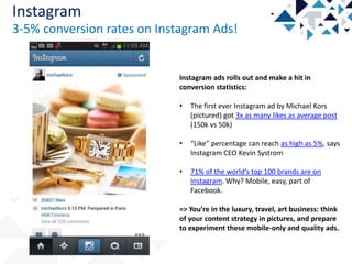 Instagram
3-5% conversion rates on Instagram Ads!

Instagram ads rolls out and make a hit in
conversion statistics:
•

The first ever Instagram ad by Michael Kors
(pictured) got 3x as many likes as average post
(150k vs 50k)

•

“Like” percentage can reach as high as 5%, says
Instagram CEO Kevin Systrom

•

71% of the world’s top 100 brands are on
Instagram. Why? Mobile, easy, part of
Facebook.

=> You’re in the luxury, travel, art business: think
of your content strategy in pictures, and prepare
to experiment these mobile-only and quality ads.

 