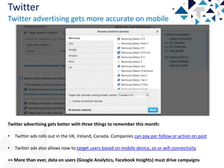 Twitter
Twitter advertising gets more accurate on mobile

Twitter advertising gets better with three things to remember this month:
•

Twitter ads rolls out in the UK, Ireland, Canada. Companies can pay per follow or action on post

•

Twitter ads also allows now to target users based on mobile device, os or wifi connectivity

=> More than ever, data on users (Google Analytics, Facebook Insights) must drive campaigns

 