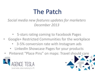 The Patch
Social media new features updates for marketers
December 2013
• 5-stars rating coming to Facebook Pages
• Google+ Restricted Communities for the workplace
• 3-5% conversion rate with Instagram ads
• LinkedIn Showcase Pages for your products
• Pinterest “Place Pins” on maps: Travel should care

 