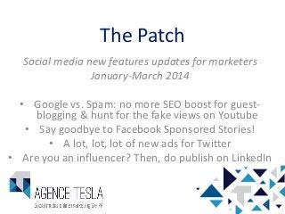 The Patch
Social media new features updates for marketers
January-March 2014
• Google vs. Spam: no more SEO boost for guestblogging & hunt for the fake views on Youtube
• Say goodbye to Facebook Sponsored Stories!
• A lot, lot, lot of new ads for Twitter
• Are you an influencer? Then, do publish on LinkedIn

1

 