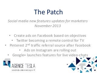 The Patch
Social media new features updates for marketers
November 2013
• Create ads on Facebook based on objectives
• Twitter becoming a remote control for TV
• Pinterest 2nd traffic referral source after Facebook
• Ads on Instagram are rolling out
• Google+ launches features for live video-chats

 