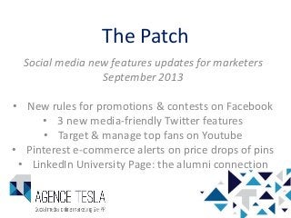 The Patch
Social media new features updates for marketers
September 2013
• New rules for promotions & contests on Facebook
• 3 new media-friendly Twitter features
• Target & manage top fans on Youtube
• Pinterest e-commerce alerts on price drops of pins
• LinkedIn University Page: the alumni connection
 