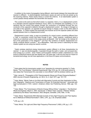 In addition to the mode of propagation being different, what travels between the transmitter and
receiver is different. In electromagnetic transmission waves are sent out that are picked up by
the receiving antenna. These waves induce a current the antenna. In an electrostatic system a
current passes directly between the transmitter and receiver.
This current is the same as that which exists in a capacitor, that is, it is a displacement current.
In a standard inductor-capacitor-resistance circuit, when it is energized and oscillating, it is un-
derstood that the current that passes through the conductors is completed through the non-
conductor of the capacitor's dielectric through a displacement current. As charge is changed on
one plate of the capacitor, an opposite but equal change in charge is seen on the other plate of
the capacitor. In Tesla's system the transmitter and receiver act as the capacitor plates and what
passes between them is a displacement current.
Displacement current, today, is seen as something of a virtual current, something different from
a "real" or conduction current that flows through a wire. Tesla, however, understood what is
meant by an electrical current in the same sense as Maxwell - that "all charge is the residual ef-
fect of the polarization of the dielectric"
20
and that "the variations of electric displacement evi-
dently constitute electric currents."21
As a Maxwellian, Tesla was correct in describing his trans-
mission system as one using true electric currents.
Tesla's wireless electrical energy transmission system differed in all three characteristics he
claimed - it was not electromagnetic, it operated through the earth or water, and conveyed elec-
trical energy by a current. Once Tesla's communication method is better understood as a new
branch of electrical science that was started over 100 years ago, it will not only have an impact on
terrestrial technology, but will have applications in the future for space communications.
NOTES
1
Tesla states that his transmission system is an "apparatus for submarine signaling" in Tesla,
Nikola, "The True Wireless," Electrical Experimenter, May 1919, pg. 30; in the same article he
also states that "transmission thru sea-water is more efficient" with his wireless method, pg. 87.
2
Wait, James R., "Propagation of ELF Electromagnetic Waves and Project Sanguine/Seafarer,"
IEEE Journal of Oceanic Engineering, vol. OE-2, no. 2, April 1977, pgs. 161-172.
3
Tesla, Nikola, "Nikola Tesla on his Work with Alternating Currents and their Application to Wire-
less Telegraphy, Telephony and Transmission of Power, An Extended Interview," transcripts with
legal counsel given in 1916, Leland I. Anderson, Editor; Sun Publishing, Denver, 1992, pgs. 132-
133.
4
Tesla, Nikola, "The Transmission of Electric Energy Without Wires," originally in The Electrical
World and Engineer, March 5, 1904, reproduced in Nikola Tesla: Lectures * Patents* Articles,
published by the Nikola Tesla Museum, Nolit, Beograd, (hereafter, LPA) 1956, A-156.
5
Tesla, Nikola, "Experiments With Alternate Currents of Very High Frequency and Their Applica-
tion to Methods of Artificial Illumination" (1891), LPA , pg. L-42. Emphasis added.
6
LPA, pg. L-43.
7
Tesla, Nikola, "On Light and Other High Frequency Phenomena" (1893), LPA, pg. L-121.
onichelson@post.harvard.edu
 