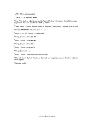 8
LPA, L-127, emphasis added.
9
LPA, pg. L-138, emphasis added.
10
See :"The Earth as a Condenser and Its Role in Wireless Telegraphy," Scientific American
Supplement, No. 1451, October 24, 1903, pg. 23248.
11
Tesla, Nikola, "Famous Scientific Illusions," Electrical Experimenter, February 1919, pg. 732.
12
Gilstrap #3,964,051, Column 2, lines 34 - 48.
13
Curry #3,265,972, Column 1, lines 21 - 28.
14
Curry, Column 1, lines 29 - 31.
15
Curry, Column 1, lines 44 - 48.
16
Curry, Column 1, lines 49 -54.
17
Curry, Column 4, lines 8 - 38.
18
Curry, Columns 5 - 6.
19
Curry, Column 7, lines 35 - 75 to column 8 line 2.
20
Maxwell, James Clerk, A Treatise on Electricity and Magnetism, Volume One, Part I, Electro-
statics, pg.167.
21
Maxwell, pg. 65.
onichelson@post.harvard.edu
 