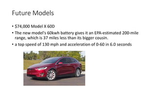 Future Models
• $74,000 Model X 60D
• The new model's 60kwh battery gives it an EPA-estimated 200-mile
range, which is 37 miles less than its bigger cousin.
• a top speed of 130 mph and acceleration of 0-60 in 6.0 seconds
 