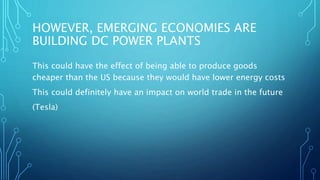 HOWEVER, EMERGING ECONOMIES ARE
BUILDING DC POWER PLANTS
This could have the effect of being able to produce goods
cheaper than the US because they would have lower energy costs
This could definitely have an impact on world trade in the future
(Tesla)
 