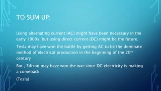 TO SUM UP:
Using alternating current (AC) might have been necessary in the
early 1900s but using direct current (DC) might be the future.
Tesla may have won the battle by getting AC to be the dominate
method of electrical production in the beginning of the 20th
century
But , Edison may have won the war since DC electricity is making
a comeback
(Tesla)
 