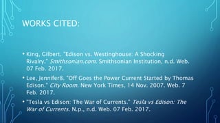 WORKS CITED:
• King, Gilbert. "Edison vs. Westinghouse: A Shocking
Rivalry." Smithsonian.com. Smithsonian Institution, n.d. Web.
07 Feb. 2017.
• Lee, Jennifer8. "Off Goes the Power Current Started by Thomas
Edison." City Room. New York Times, 14 Nov. 2007. Web. 7
Feb. 2017.
• "Tesla vs Edison: The War of Currents." Tesla vs Edison: The
War of Currents. N.p., n.d. Web. 07 Feb. 2017.
 