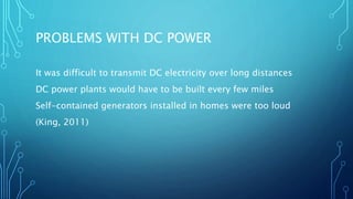 PROBLEMS WITH DC POWER
It was difficult to transmit DC electricity over long distances
DC power plants would have to be built every few miles
Self-contained generators installed in homes were too loud
(King, 2011)
 