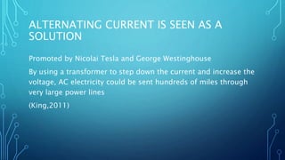 ALTERNATING CURRENT IS SEEN AS A
SOLUTION
Promoted by Nicolai Tesla and George Westinghouse
By using a transformer to step down the current and increase the
voltage, AC electricity could be sent hundreds of miles through
very large power lines
(King,2011)
 