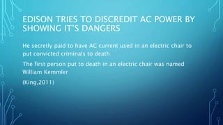 EDISON TRIES TO DISCREDIT AC POWER BY
SHOWING IT’S DANGERS
He secretly paid to have AC current used in an electric chair to
put convicted criminals to death
The first person put to death in an electric chair was named
William Kemmler
(King,2011)
 