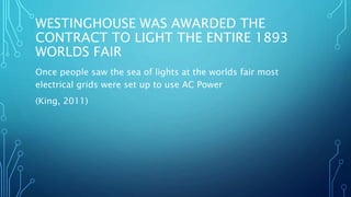 WESTINGHOUSE WAS AWARDED THE
CONTRACT TO LIGHT THE ENTIRE 1893
WORLDS FAIR
Once people saw the sea of lights at the worlds fair most
electrical grids were set up to use AC Power
(King, 2011)
 