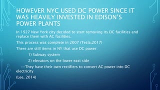 HOWEVER NYC USED DC POWER SINCE IT
WAS HEAVILY INVESTED IN EDISON’S
POWER PLANTS
In 1927 New York city decided to start removing its DC facilities and
replace them with AC facilities.
This process was complete in 2007 (Tesla,2017)
There are still items in NY that use DC power:
1) Subway system
2) elevators on the lower east side
--They have their own rectifiers to convert AC power into DC
electricity
(Lee, 2014)
 