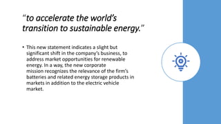 “to accelerate the world’s
transition to sustainable energy.”
• This new statement indicates a slight but
significant shift in the company’s business, to
address market opportunities for renewable
energy. In a way, the new corporate
mission recognizes the relevance of the firm’s
batteries and related energy storage products in
markets in addition to the electric vehicle
market.
 