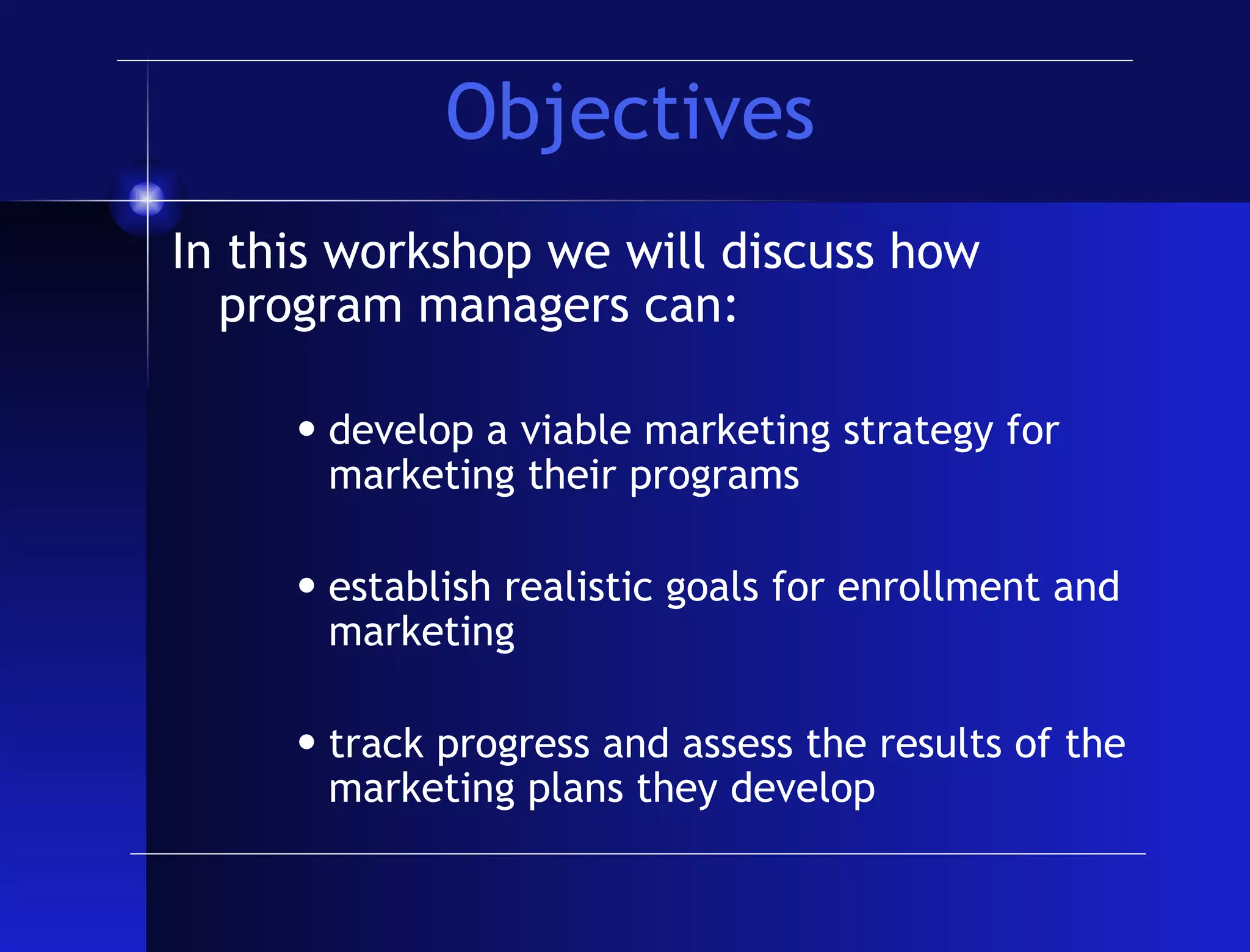Objectives In this workshop we will discuss how program managers can: develop a viable marketing strategy for marketing their programs establish realistic goals for enrollment and marketing track progress and assess the results of the marketing plans they develop 